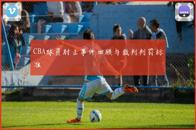 CBA球员肘击事件回顾与裁判判罚标准