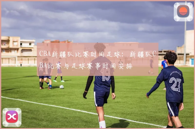 CBA新疆队比赛时间足球：新疆队CBA比赛与足球赛事时间安排